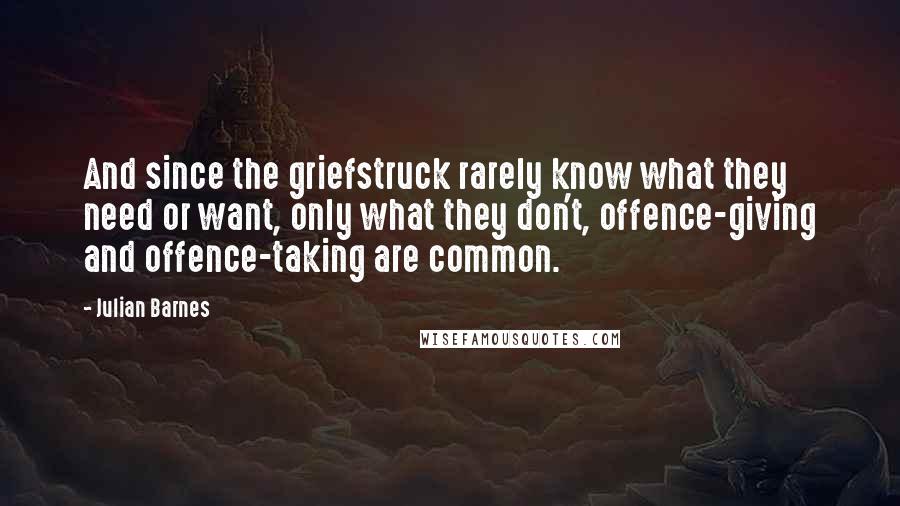 Julian Barnes Quotes: And since the griefstruck rarely know what they need or want, only what they don't, offence-giving and offence-taking are common.