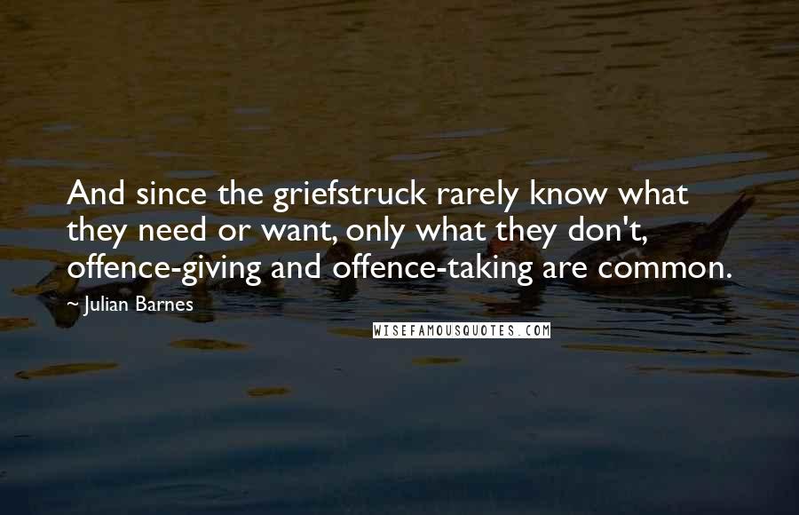 Julian Barnes Quotes: And since the griefstruck rarely know what they need or want, only what they don't, offence-giving and offence-taking are common.