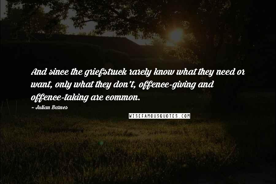 Julian Barnes Quotes: And since the griefstruck rarely know what they need or want, only what they don't, offence-giving and offence-taking are common.