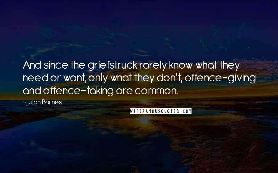 Julian Barnes Quotes: And since the griefstruck rarely know what they need or want, only what they don't, offence-giving and offence-taking are common.