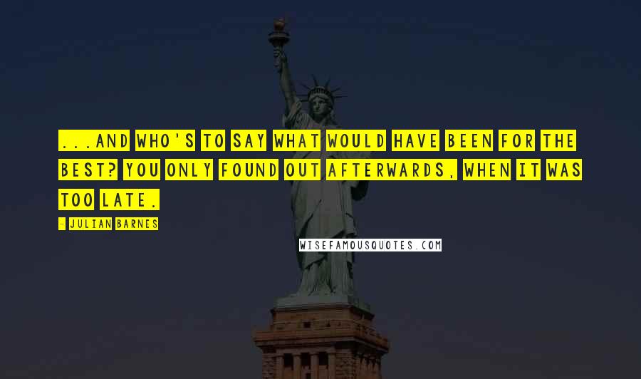 Julian Barnes Quotes: ...and who's to say what would have been for the best? You only found out afterwards, when it was too late.