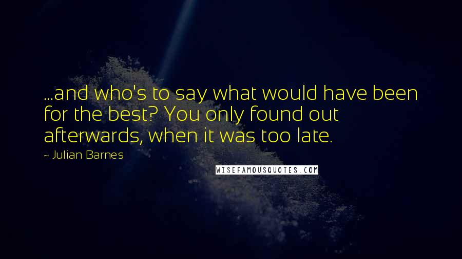 Julian Barnes Quotes: ...and who's to say what would have been for the best? You only found out afterwards, when it was too late.