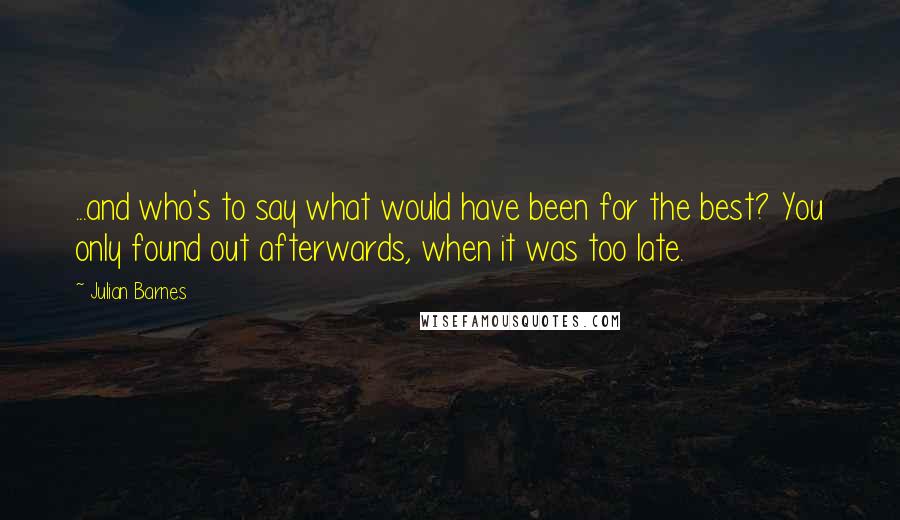 Julian Barnes Quotes: ...and who's to say what would have been for the best? You only found out afterwards, when it was too late.