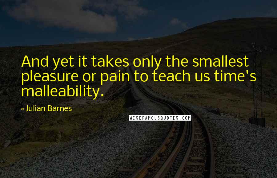 Julian Barnes Quotes: And yet it takes only the smallest pleasure or pain to teach us time's malleability.