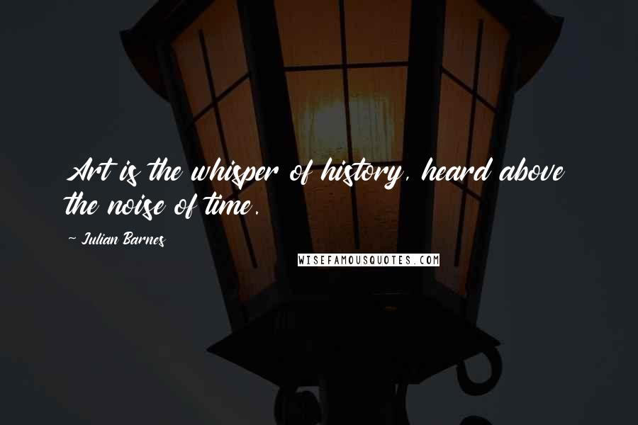 Julian Barnes Quotes: Art is the whisper of history, heard above the noise of time.