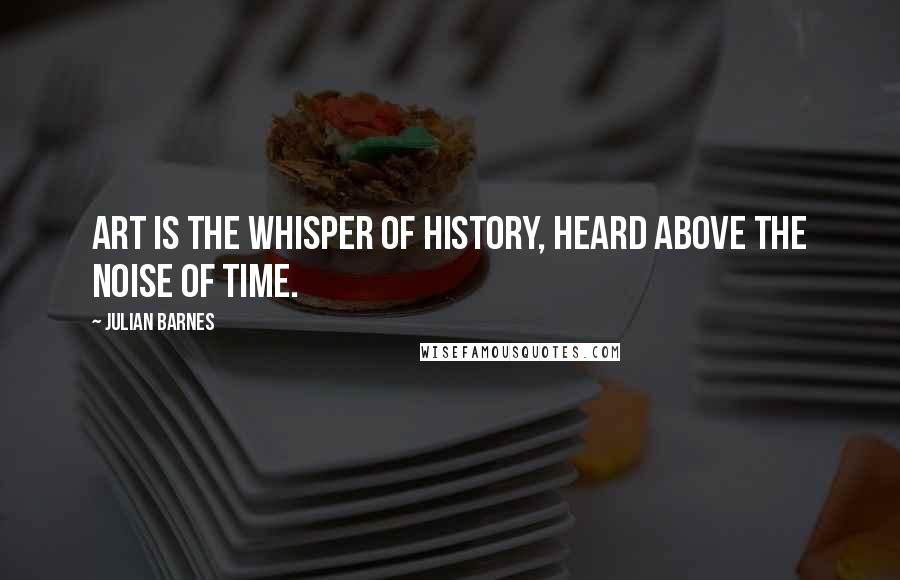 Julian Barnes Quotes: Art is the whisper of history, heard above the noise of time.