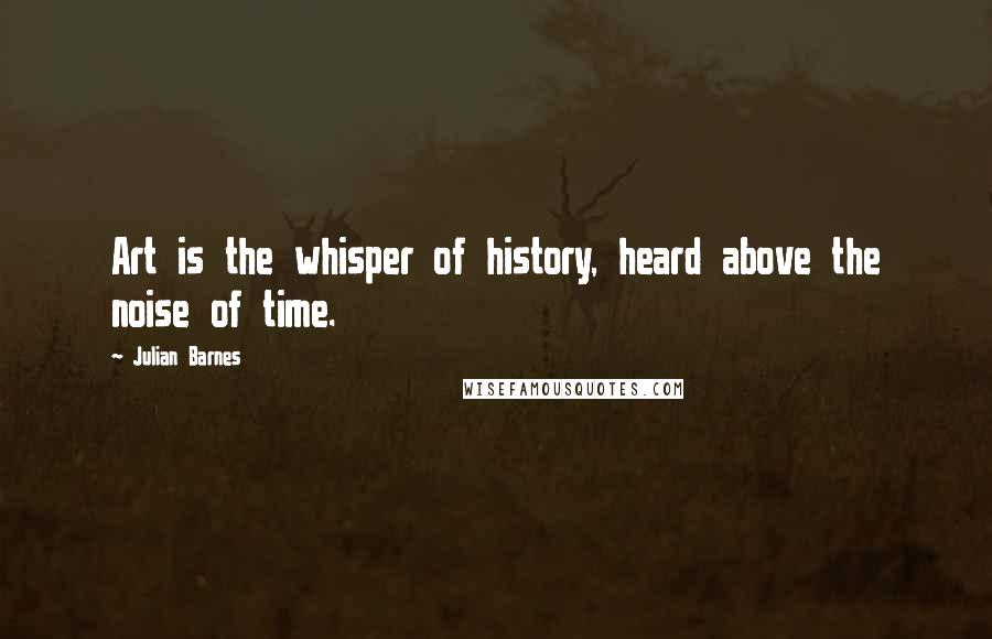 Julian Barnes Quotes: Art is the whisper of history, heard above the noise of time.