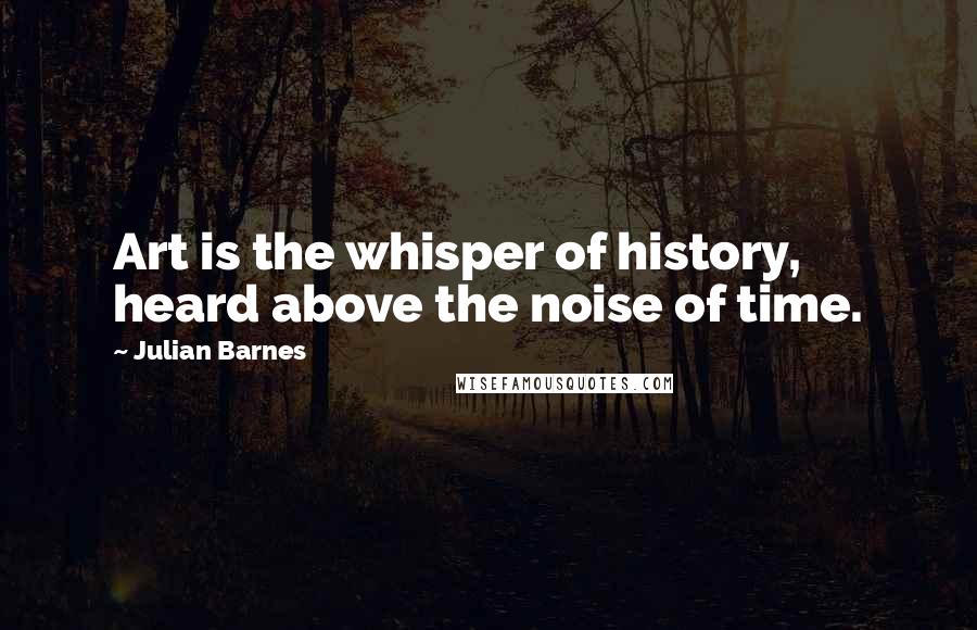 Julian Barnes Quotes: Art is the whisper of history, heard above the noise of time.