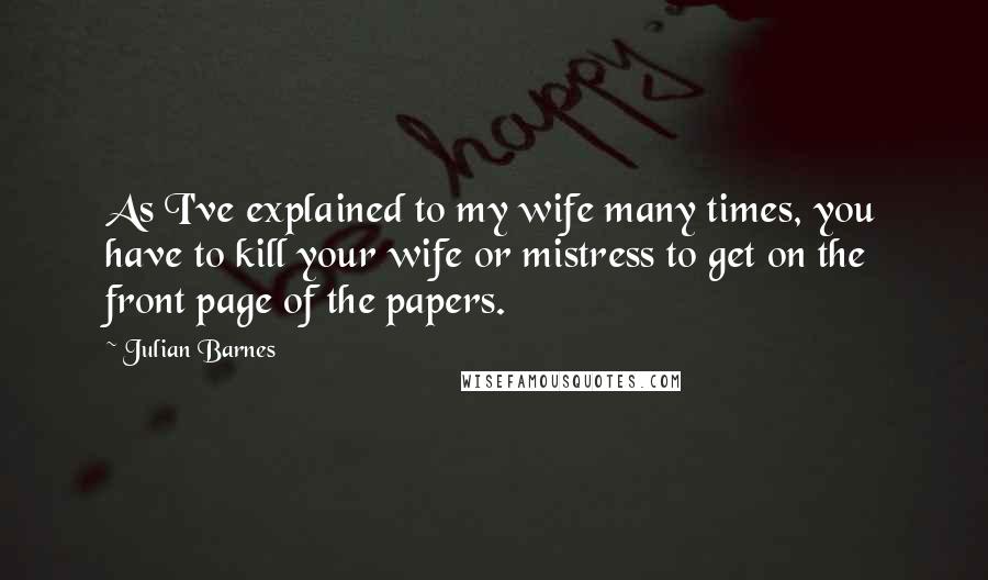 Julian Barnes Quotes: As I've explained to my wife many times, you have to kill your wife or mistress to get on the front page of the papers.