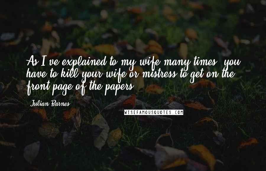Julian Barnes Quotes: As I've explained to my wife many times, you have to kill your wife or mistress to get on the front page of the papers.
