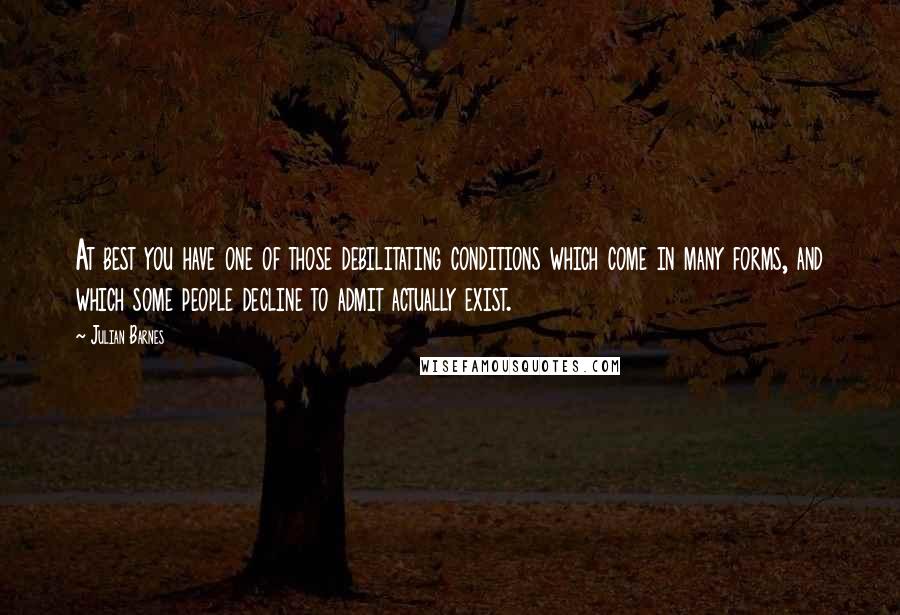 Julian Barnes Quotes: At best you have one of those debilitating conditions which come in many forms, and which some people decline to admit actually exist.