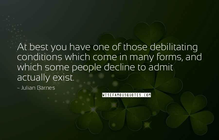 Julian Barnes Quotes: At best you have one of those debilitating conditions which come in many forms, and which some people decline to admit actually exist.