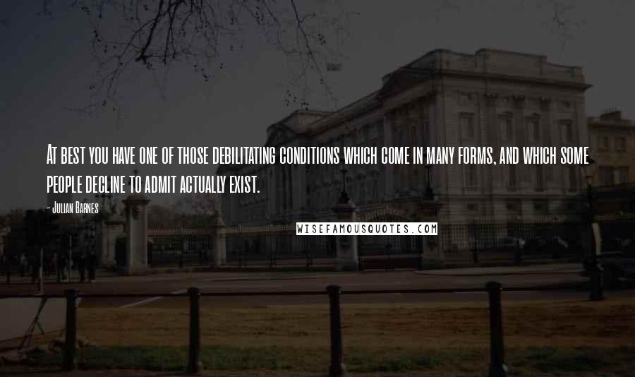 Julian Barnes Quotes: At best you have one of those debilitating conditions which come in many forms, and which some people decline to admit actually exist.