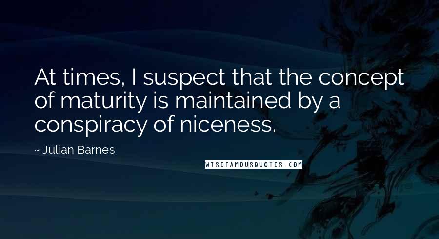 Julian Barnes Quotes: At times, I suspect that the concept of maturity is maintained by a conspiracy of niceness.