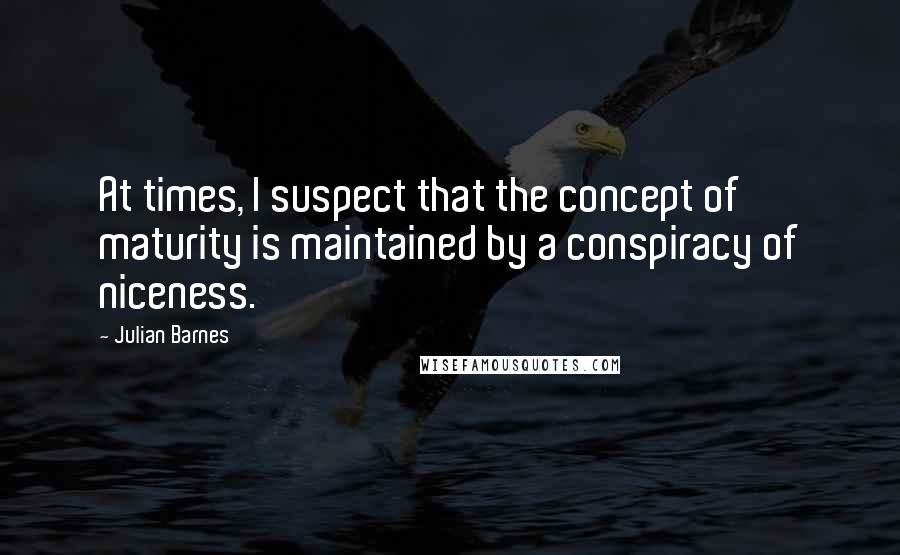 Julian Barnes Quotes: At times, I suspect that the concept of maturity is maintained by a conspiracy of niceness.