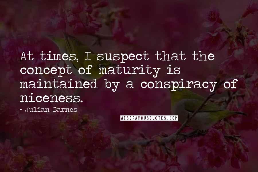 Julian Barnes Quotes: At times, I suspect that the concept of maturity is maintained by a conspiracy of niceness.