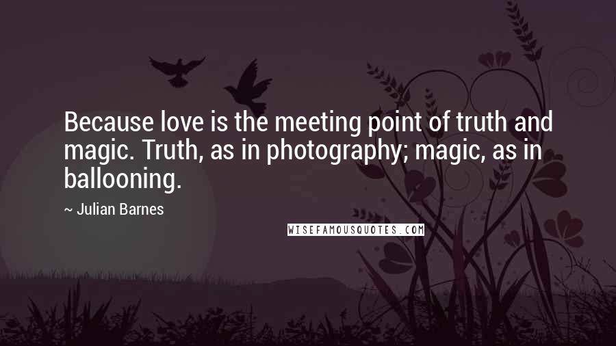 Julian Barnes Quotes: Because love is the meeting point of truth and magic. Truth, as in photography; magic, as in ballooning.