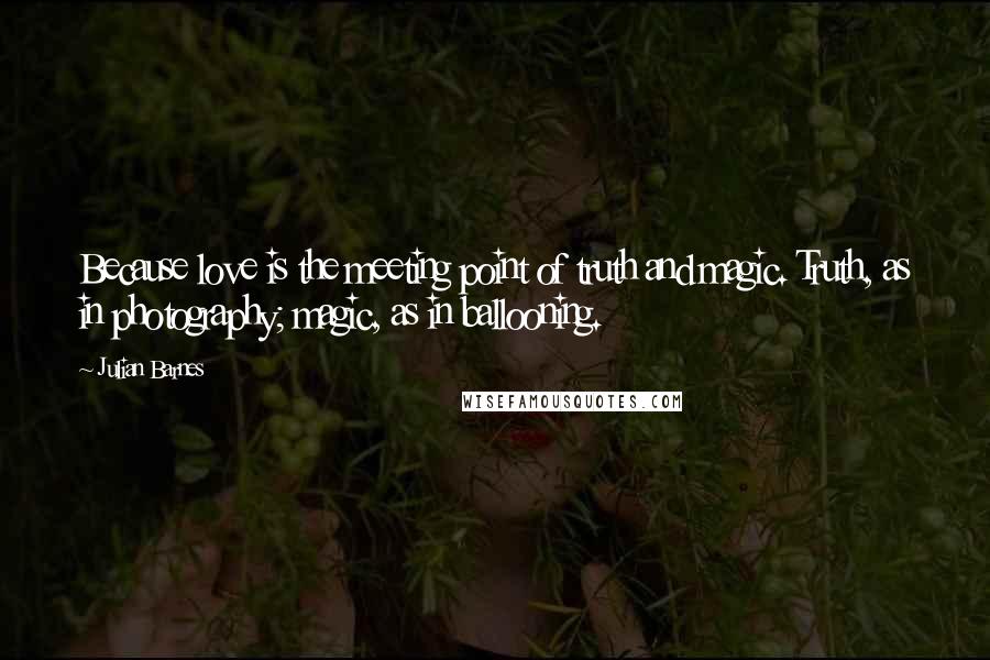 Julian Barnes Quotes: Because love is the meeting point of truth and magic. Truth, as in photography; magic, as in ballooning.