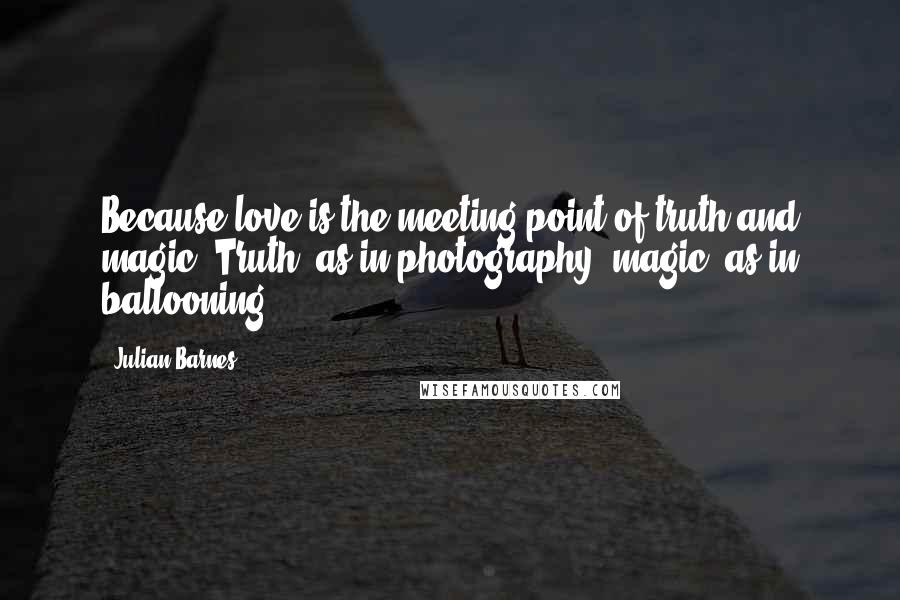 Julian Barnes Quotes: Because love is the meeting point of truth and magic. Truth, as in photography; magic, as in ballooning.