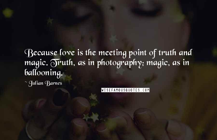 Julian Barnes Quotes: Because love is the meeting point of truth and magic. Truth, as in photography; magic, as in ballooning.