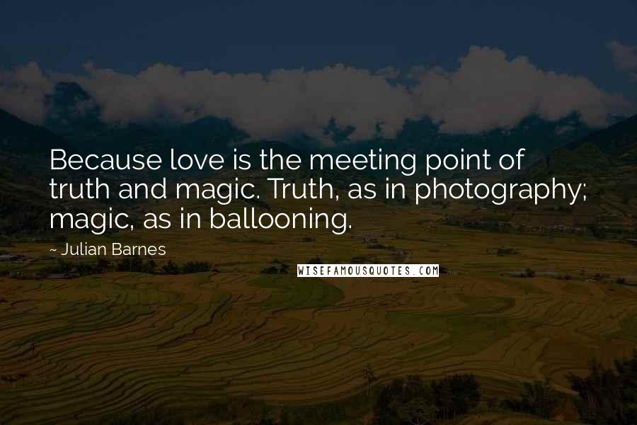 Julian Barnes Quotes: Because love is the meeting point of truth and magic. Truth, as in photography; magic, as in ballooning.