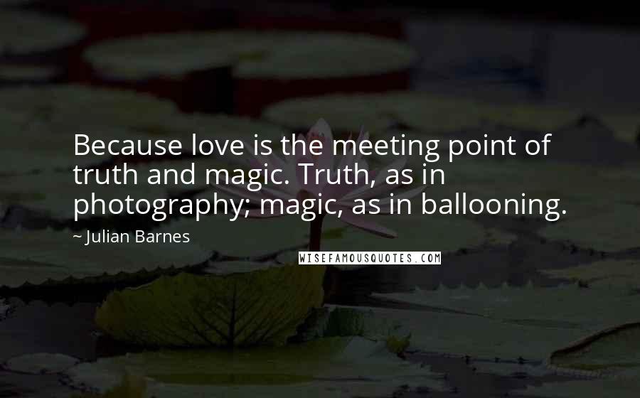 Julian Barnes Quotes: Because love is the meeting point of truth and magic. Truth, as in photography; magic, as in ballooning.