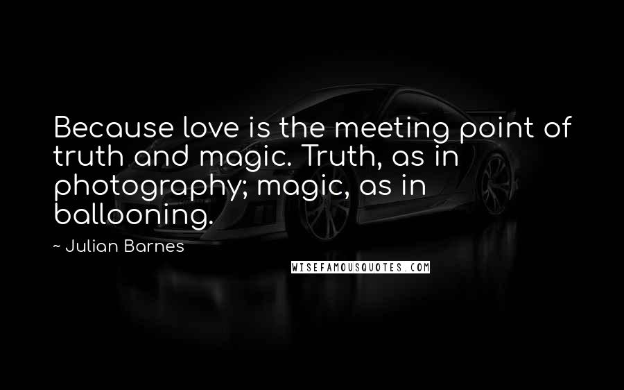 Julian Barnes Quotes: Because love is the meeting point of truth and magic. Truth, as in photography; magic, as in ballooning.