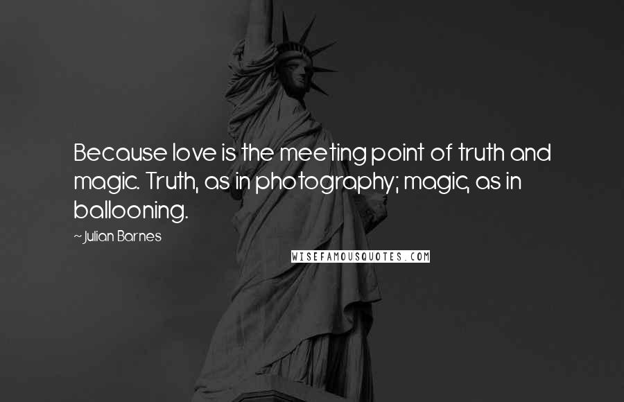 Julian Barnes Quotes: Because love is the meeting point of truth and magic. Truth, as in photography; magic, as in ballooning.