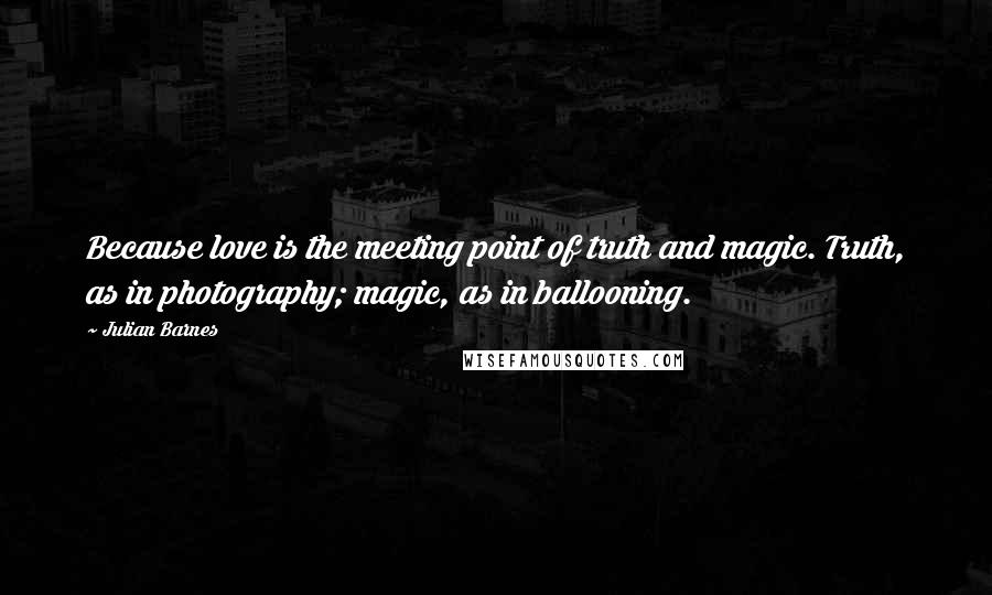 Julian Barnes Quotes: Because love is the meeting point of truth and magic. Truth, as in photography; magic, as in ballooning.