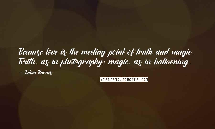 Julian Barnes Quotes: Because love is the meeting point of truth and magic. Truth, as in photography; magic, as in ballooning.
