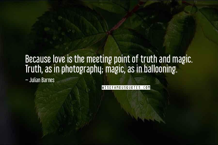 Julian Barnes Quotes: Because love is the meeting point of truth and magic. Truth, as in photography; magic, as in ballooning.