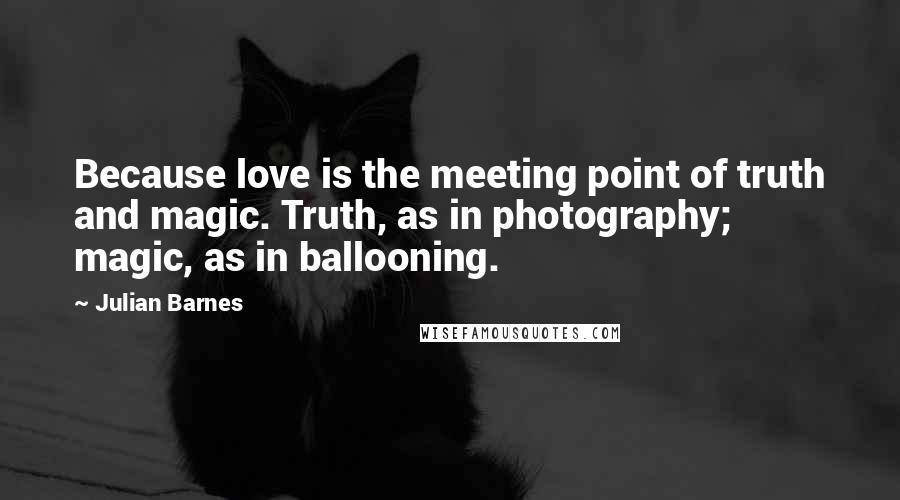 Julian Barnes Quotes: Because love is the meeting point of truth and magic. Truth, as in photography; magic, as in ballooning.