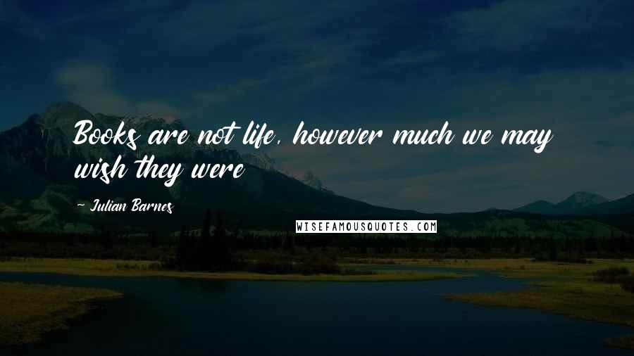 Julian Barnes Quotes: Books are not life, however much we may wish they were