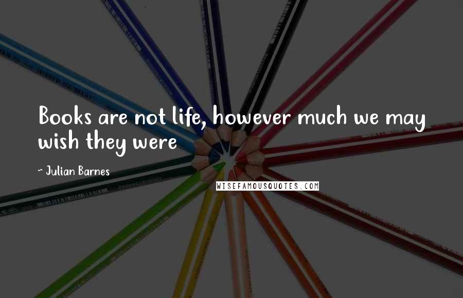 Julian Barnes Quotes: Books are not life, however much we may wish they were