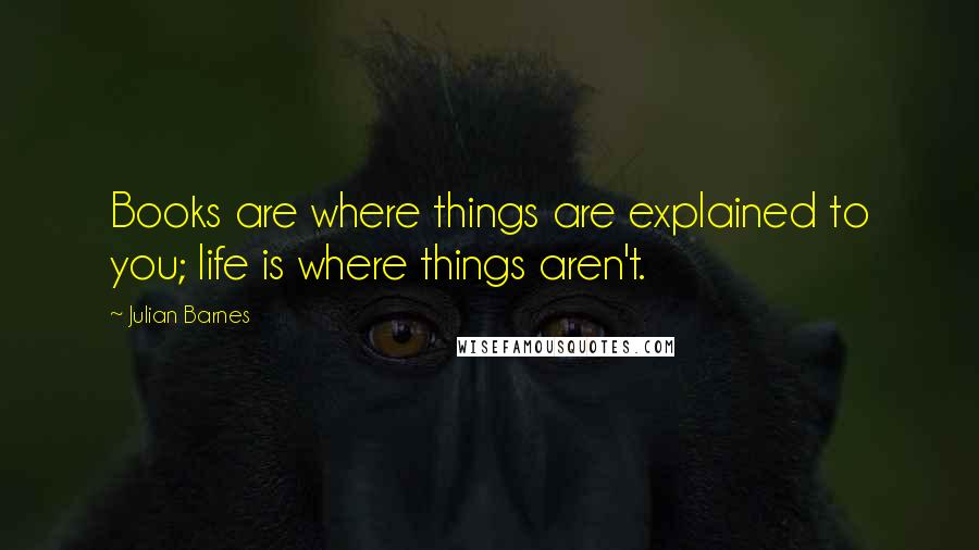 Julian Barnes Quotes: Books are where things are explained to you; life is where things aren't.