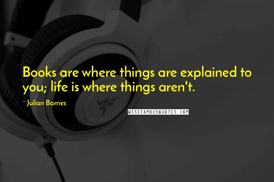 Julian Barnes Quotes: Books are where things are explained to you; life is where things aren't.