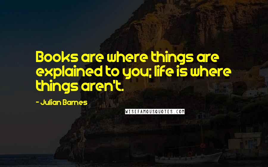 Julian Barnes Quotes: Books are where things are explained to you; life is where things aren't.