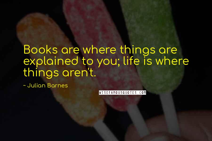 Julian Barnes Quotes: Books are where things are explained to you; life is where things aren't.