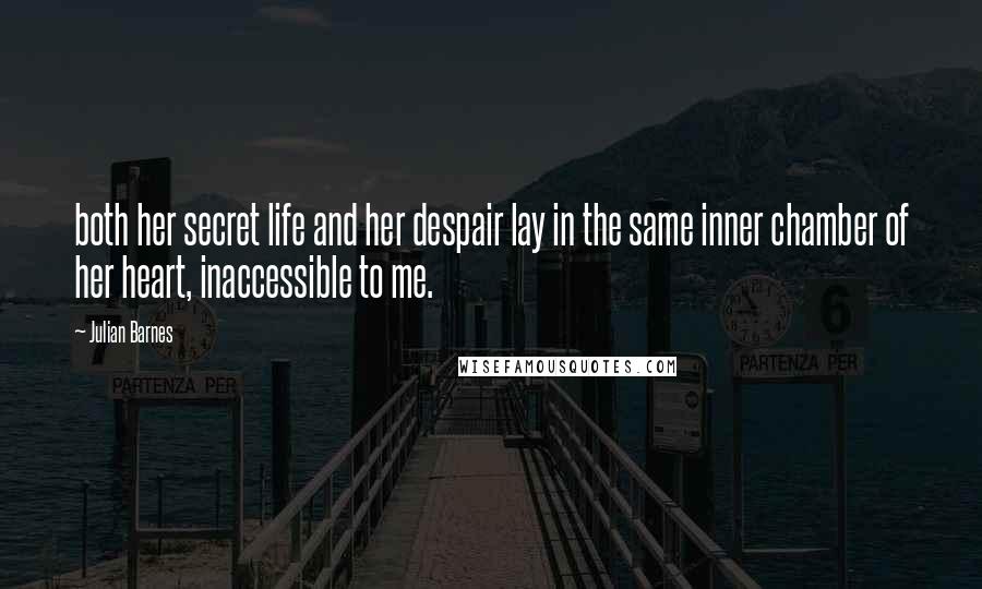 Julian Barnes Quotes: both her secret life and her despair lay in the same inner chamber of her heart, inaccessible to me.