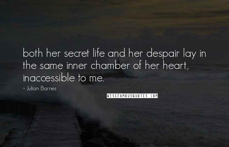 Julian Barnes Quotes: both her secret life and her despair lay in the same inner chamber of her heart, inaccessible to me.