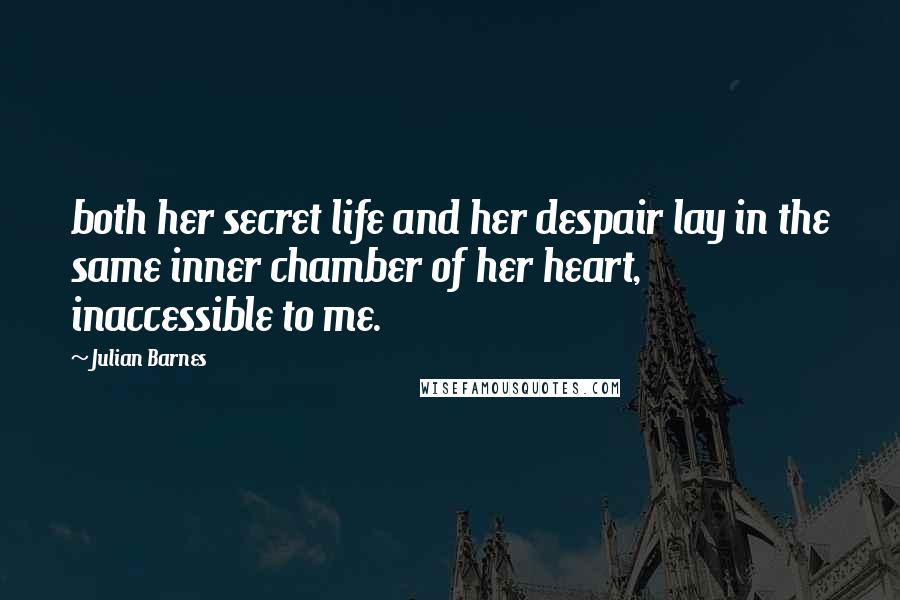 Julian Barnes Quotes: both her secret life and her despair lay in the same inner chamber of her heart, inaccessible to me.