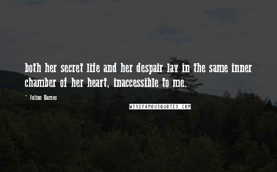 Julian Barnes Quotes: both her secret life and her despair lay in the same inner chamber of her heart, inaccessible to me.