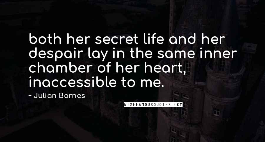 Julian Barnes Quotes: both her secret life and her despair lay in the same inner chamber of her heart, inaccessible to me.