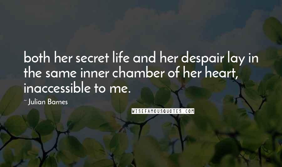 Julian Barnes Quotes: both her secret life and her despair lay in the same inner chamber of her heart, inaccessible to me.