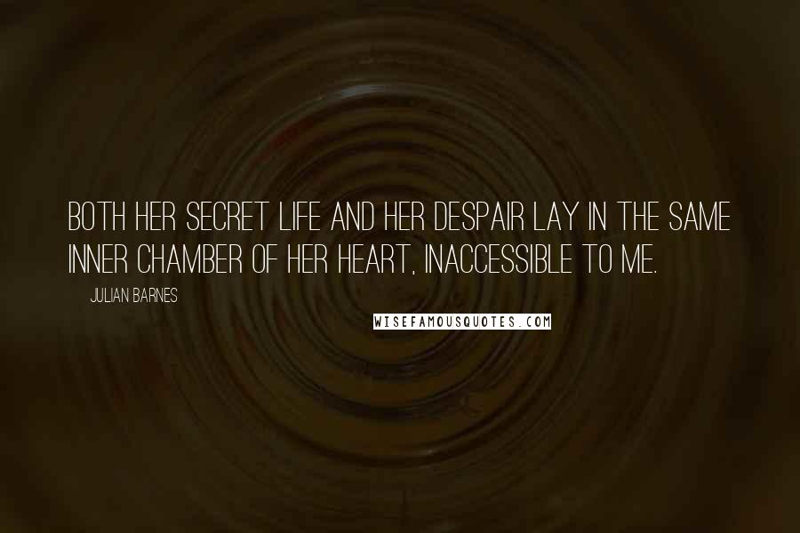 Julian Barnes Quotes: both her secret life and her despair lay in the same inner chamber of her heart, inaccessible to me.