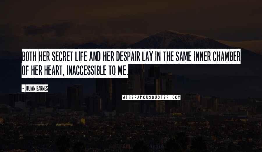 Julian Barnes Quotes: both her secret life and her despair lay in the same inner chamber of her heart, inaccessible to me.
