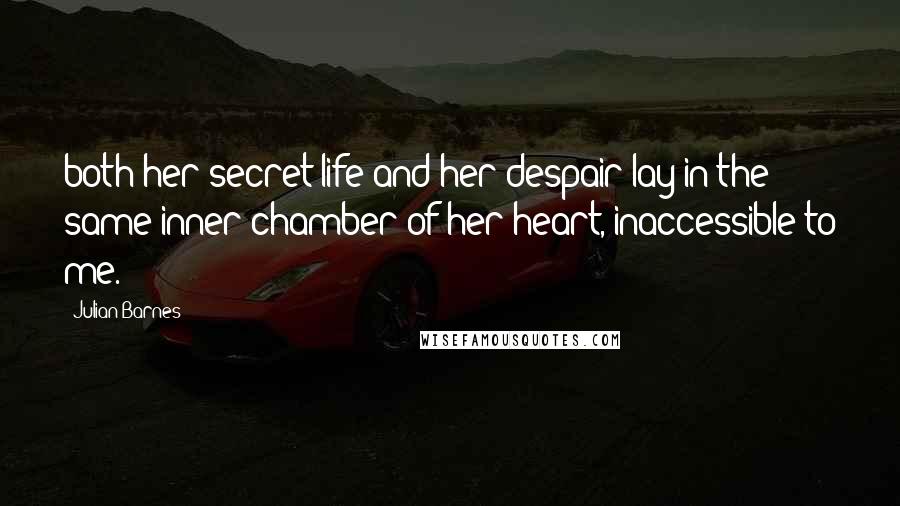 Julian Barnes Quotes: both her secret life and her despair lay in the same inner chamber of her heart, inaccessible to me.