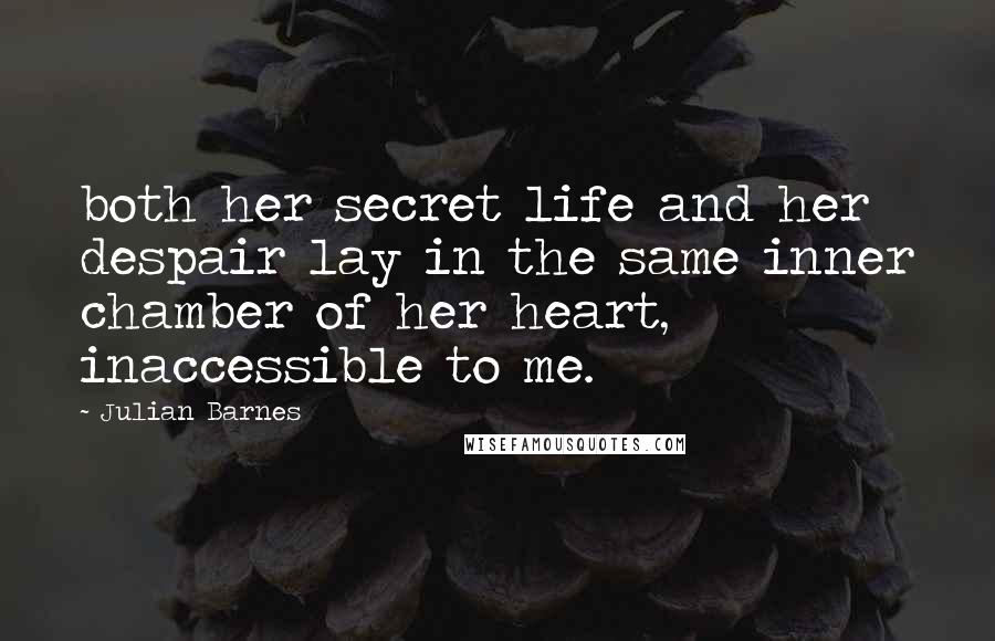 Julian Barnes Quotes: both her secret life and her despair lay in the same inner chamber of her heart, inaccessible to me.