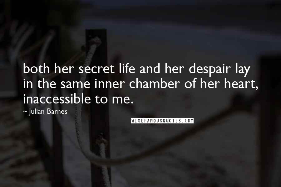 Julian Barnes Quotes: both her secret life and her despair lay in the same inner chamber of her heart, inaccessible to me.