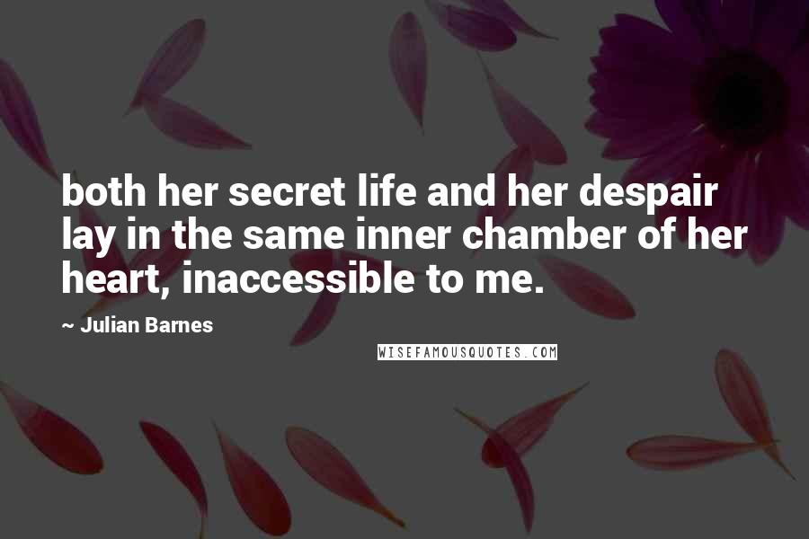 Julian Barnes Quotes: both her secret life and her despair lay in the same inner chamber of her heart, inaccessible to me.